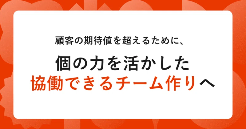 顧客の期待値を超えるために、個の力を活かした協働できるチーム作りへ
