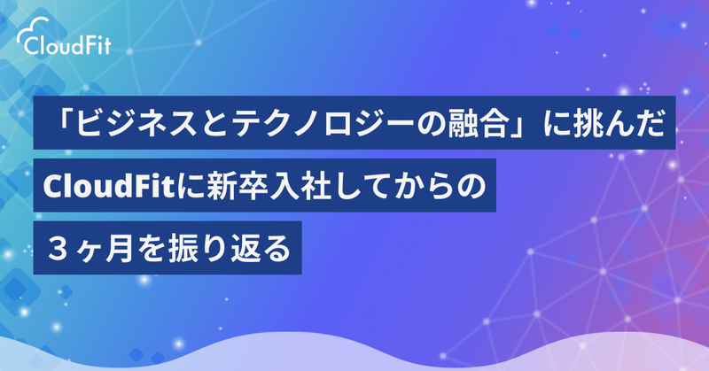 「ビジネスとテクノロジーの融合」に挑んだ、CloudFitに新卒入社してからの３ヶ月を振り返る